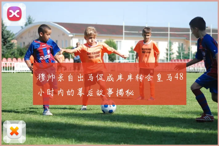 穆帅亲自出马促成库库转会皇马48小时内的幕后故事揭秘