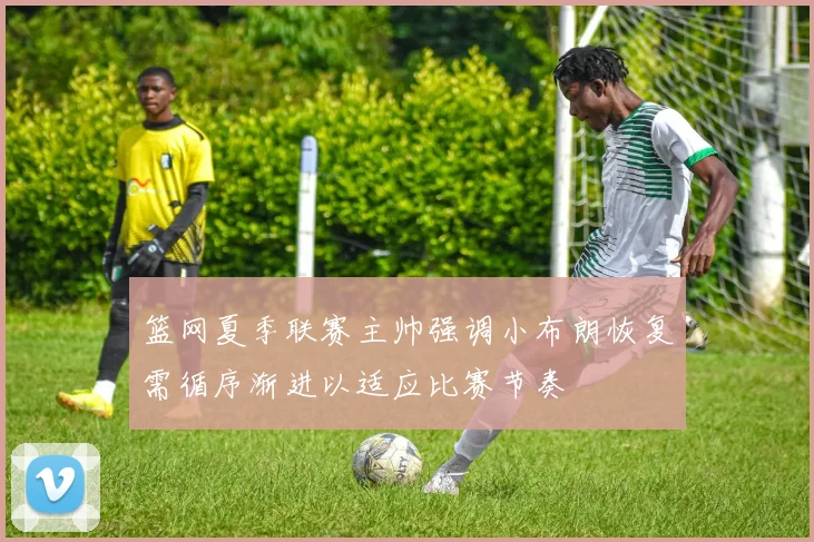 篮网夏季联赛主帅强调小布朗恢复需循序渐进以适应比赛节奏