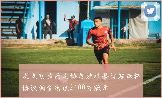 皮克助力西足协与沙特签订超级杯协议佣金高达2400万欧元