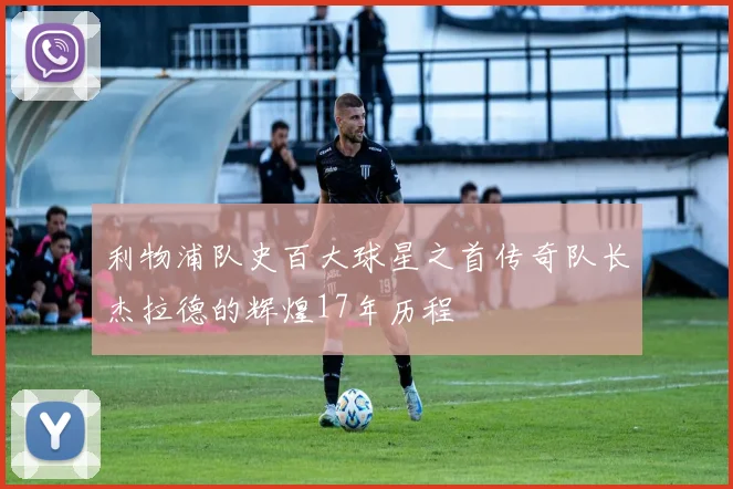 利物浦队史百大球星之首传奇队长杰拉德的辉煌17年历程