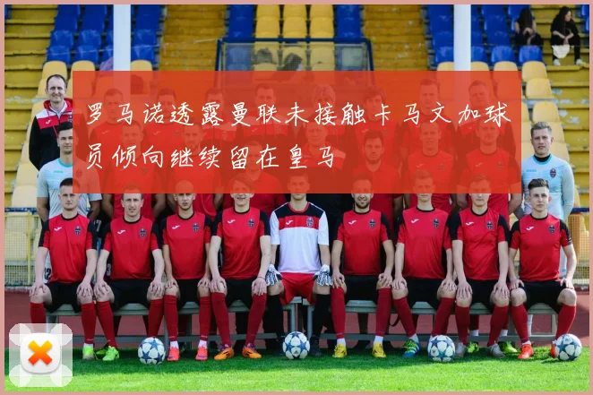 罗马诺透露曼联未接触卡马文加球员倾向继续留在皇马