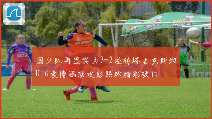 国少队再显实力3-2逆转塔吉克斯坦U16袁博涵助攻彭熙然精彩破门