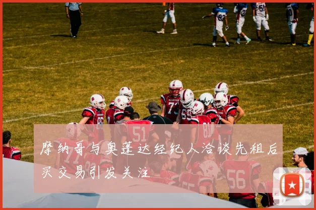 摩纳哥与奥蓬达经纪人洽谈先租后买交易引发关注