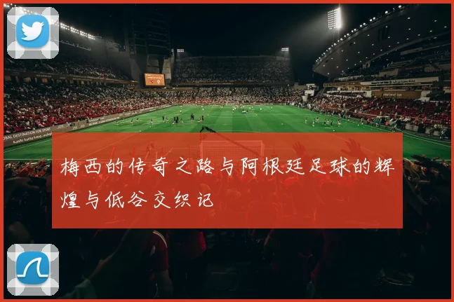 梅西的传奇之路与阿根廷足球的辉煌与低谷交织记