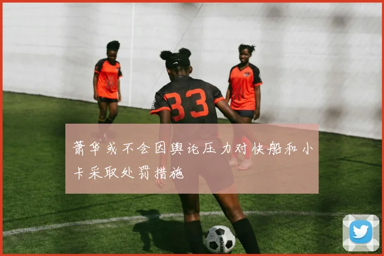 萧华或不会因舆论压力对快船和小卡采取处罚措施
