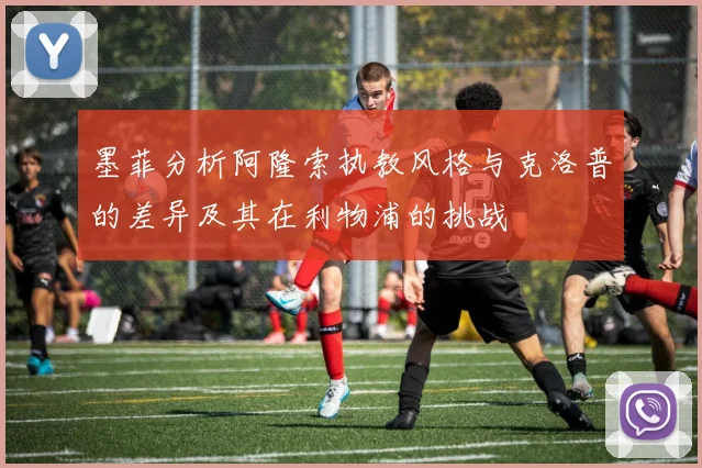墨菲分析阿隆索执教风格与克洛普的差异及其在利物浦的挑战