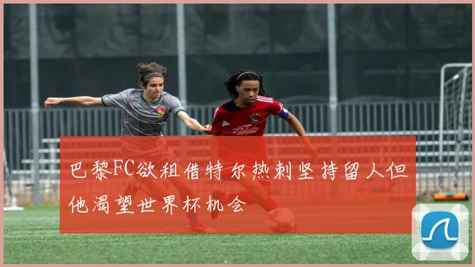 巴黎FC欲租借特尔热刺坚持留人但他渴望世界杯机会