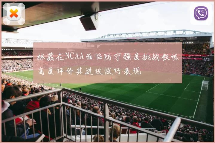 林葳在NCAA面临防守强度挑战教练高度评价其进攻技巧表现