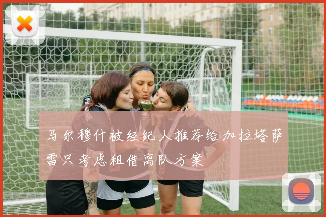 马尔穆什被经纪人推荐给加拉塔萨雷只考虑租借离队方案