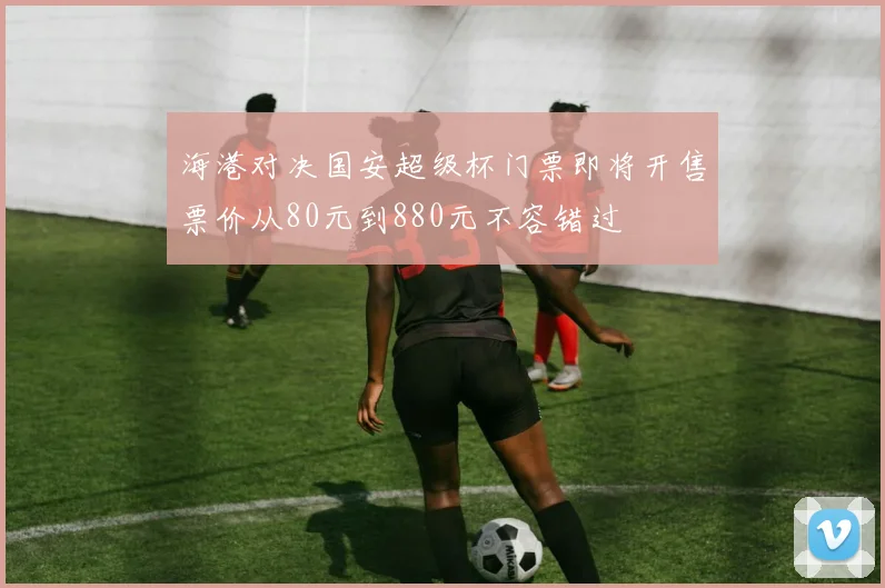 海港对决国安超级杯门票即将开售票价从80元到880元不容错过