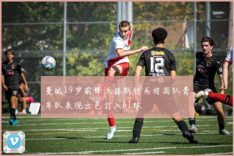 曼城19岁前锋沃赫斯特或将离队青年队表现出色打入61球