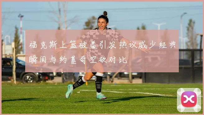 福克斯上篮被盖引发热议威少经典瞬间与约基奇空砍对比