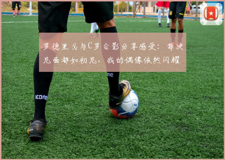 罗德里戈与C罗合影分享感受：每次见面都如初见，我的偶像依然闪耀