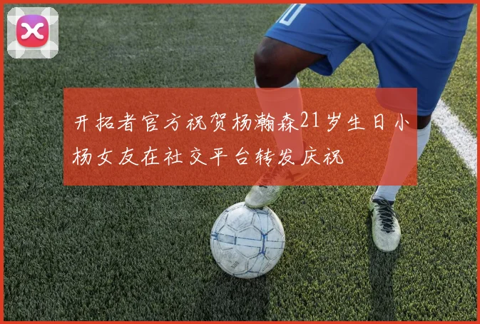 开拓者官方祝贺杨瀚森21岁生日小杨女友在社交平台转发庆祝