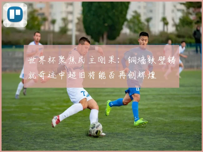 世界杯聚焦民主刚果：铜墙铁壁铸就奇迹中超旧将能否再创辉煌