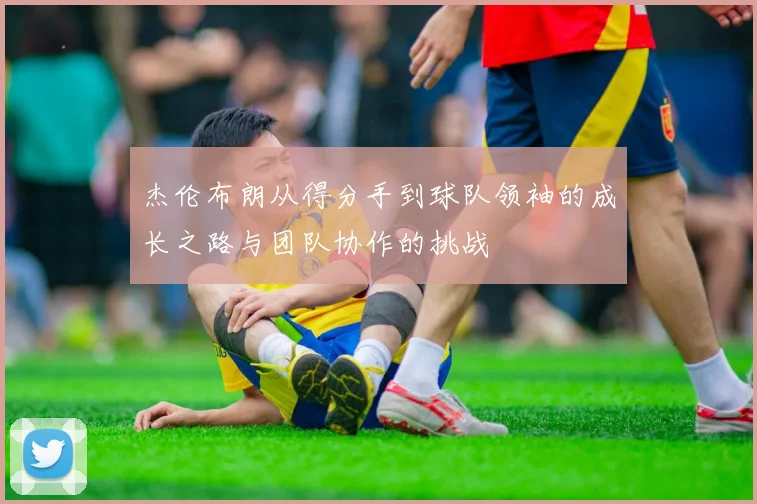 杰伦布朗从得分手到球队领袖的成长之路与团队协作的挑战