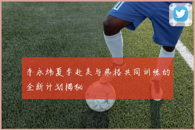 李永炜夏季赴美与弗格共同训练的全新计划揭秘
