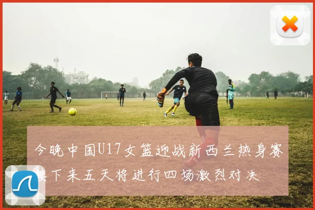 今晚中国U17女篮迎战新西兰热身赛接下来五天将进行四场激烈对决